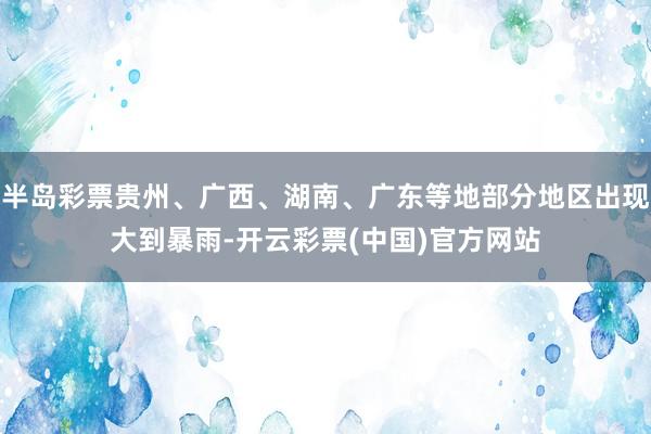 半岛彩票贵州、广西、湖南、广东等地部分地区出现大到暴雨-开云彩票(中国)官方网站