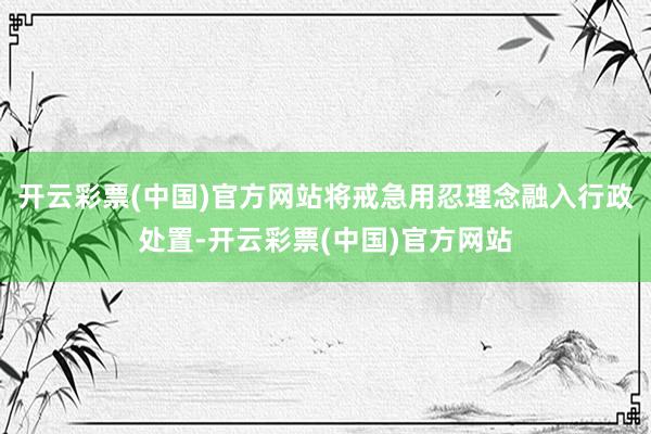 开云彩票(中国)官方网站将戒急用忍理念融入行政处置-开云彩票(中国)官方网站
