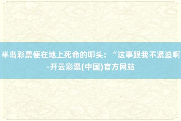半岛彩票便在地上死命的叩头：“这事跟我不紧迫啊-开云彩票(中国)官方网站