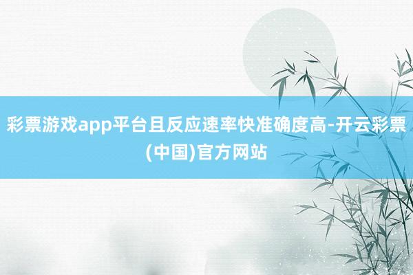 彩票游戏app平台且反应速率快准确度高-开云彩票(中国)官方网站