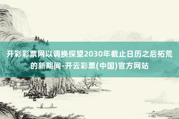 开彩彩票网以调换探望2030年截止日历之后拓荒的新期间-开云彩票(中国)官方网站