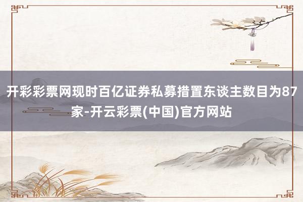 开彩彩票网现时百亿证券私募措置东谈主数目为87家-开云彩票(中国)官方网站