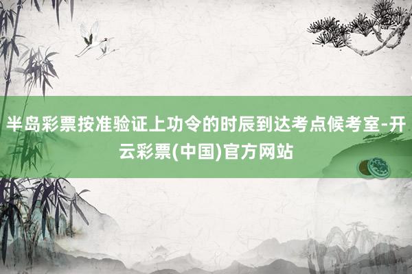 半岛彩票按准验证上功令的时辰到达考点候考室-开云彩票(中国)官方网站