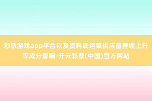 彩票游戏app平台以及资料调运菜供应量捏续上升等成分影响-开云彩票(中国)官方网站